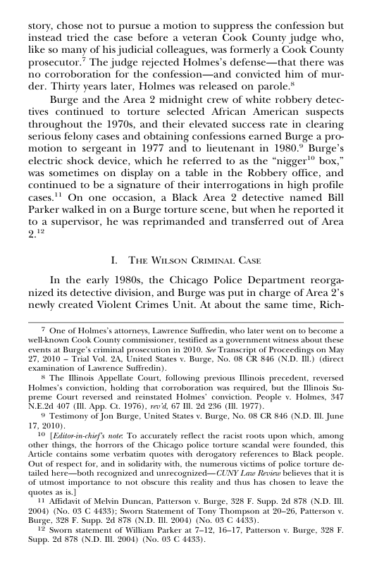 story, chose not to pursue a motion to suppress the confession but instead wied the case before a veteran Cook County judge who, like so many of his judicial colleagues, was formerly a Cook County prosecutor.” The judge rejected Holmes’s defense—that there was 1o corroboration for the confession—and convicted him of mur- der. Thirty years later, Holmes was released on parole.*  Burge and the Area 2 midnight crew of white robbery detec- tives continued to torture selected African American suspects throughout the 1970s, and their elevated success rate in clearing serious felony cases and obtaining confessions earned Burge a pro- motion to sergeant in 1977 and to lieutenant in 1980.° Burge" electric shock device, which he referred to as the “nigger’” box,” was sometimes on display on a table in the Robbery office, and continued to be a signature of their interrogations in high profile cases." On one occasion, a Black Area 2 detective named Bill Parker walked in on a Burge torture scene, but when he reported it 10 a supervisor, he was reprimanded and transferred out of Area g  L Tue Wison CRiviNaL Case  In the early 1980s, the Chicago Police Department reorga- nized its detective division, and Burge was put in charge of Area newly created Violent Crimes Unit. At about the same time, Rich-  7 One of Holmes’s attorneys, Lavrence Suffiedin, who later went on o become a well-known Cook County commissioner, tesificd as a government witness about these ents a1 Burge’s criminal prosccution in 2010. See Transcript of Proceedings on May 2010 — Trial Vol. 24, United States . Burge, No. 08 CR 846 (N.D. L) (dircct examination of Lawrence Suffredin)  & The Mlinois Appellate Court, followings previous Hlinois precedent, reversed Holmes’s conviction, holding that corroboration was requircd, but the linois preme Court reversed and reinstated Holmes’ conviction. People v. Holmes, 317 NE2d 407 (Il App. CL. 1976), sev’d. 67 Il 2d 236 (1IL 1977).   Testimony of Jon Burge, United States v. Burge, No. 08 CR 846 (N.D. TIL Junc 17, 2010)  40" {Editor-in-chisfs note: To accurately reflect the racist roots upon which, among other things, the horrors of the Chicago police torture scandal were founded, this Article contains some verbatim quotes with derogatory references o Black people Out of respect for, and in solidasity with, the numerous victims of police torture de. tailed here—both recognized and wnrecognized—CUNY Law Revia belieses that it s of utmost importance to not obscure this reality and thus has chosen to leave the quotes as is.]  11 Affidavit of Melvin Duncan, Patterson v. Burge, 326 F. Supp. 2d 875 (N.D. L 2004) (No. 03 G 4433): Swom Statement of Tony Thompson at 20-26, Patterson v Burge, 528 F. Supp. 2 878 (ND. IIL 2004) (No. 05 C 4433).  1 Syvorn statement of Willium Parker at 7-12, 16-17, Patterson v. Burge, 325 F. upp. 2 878 (N.D. IIL 2004) (No. 03 C 4433)  